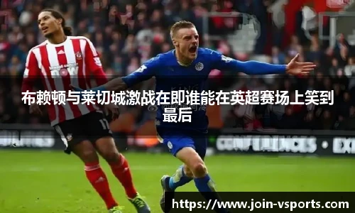 布赖顿与莱切城激战在即谁能在英超赛场上笑到最后