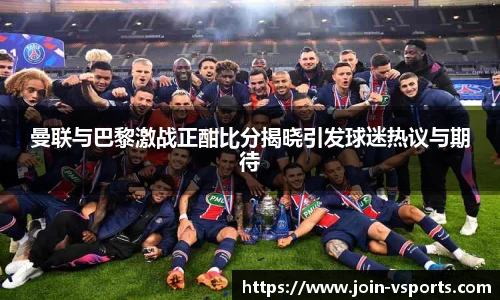 曼联与巴黎激战正酣比分揭晓引发球迷热议与期待