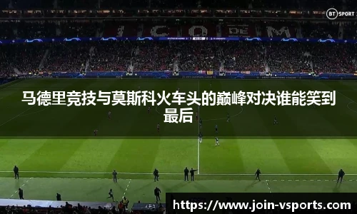 马德里竞技与莫斯科火车头的巅峰对决谁能笑到最后