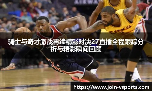 骑士与奇才激战再续精彩对决27直播全程跟踪分析与精彩瞬间回顾